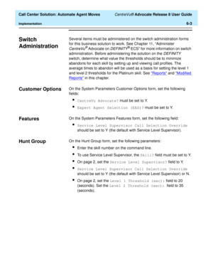 Page 141  Call Center Solution: Automate Agent Moves CentreVu® Advocate Release 8 User Guide
Implementation6-3
Switch 
Administration
6
Several items must be administered on the switch administration forms 
for this business solution to work. See Chapter 11, “Administer 
CentreVu® Advocate on DEFINITY® ECS” for more information on switch 
administration. Before administering the solution on the 
DEFINITY 
switch, determine what value the thresholds should be to minimize 
abandons for each skill by setting up and...