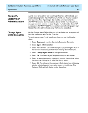 Page 142  Call Center Solution: Automate Agent Moves CentreVu® Advocate Release 8 User Guide
Implementation6-4
CentreVu 
Supervisor 
Administration
6
Agents need to have their call handling preferences administered, and 
need to be assigned to the skills Platinum, Gold, and Regular based on 
their expertise. New Agent Login IDs must be administered on the 
DEFINITY Enterprise Communications Server (ECS) Hunt Group form, 
on page 3, AGENT LOGIN ID (see Chapter 11, “Administer 
CentreVu® 
Advocate on 
DEFINITY®...