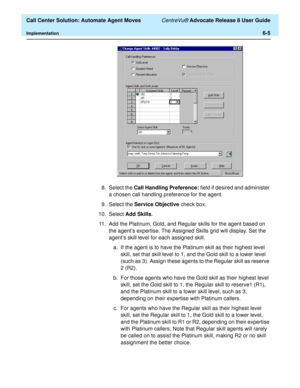 Page 143  Call Center Solution: Automate Agent Moves CentreVu® Advocate Release 8 User Guide
Implementation6-5
8. Select the Call Handling Preference: field if desired and administer 
a chosen call handling preference for the agent.
9. Select the Service Objective check box.
10. Select Add Skills.
11. Add the Platinum, Gold, and Regular skills for the agent based on 
the agent’s expertise. The Assigned Skills grid will display. Set the 
agent’s skill level for each assigned skill.
a. If the agent is to have the...