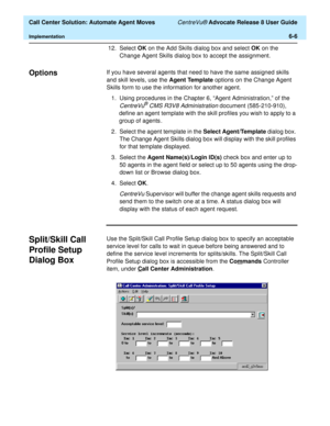 Page 144  Call Center Solution: Automate Agent Moves CentreVu® Advocate Release 8 User Guide
Implementation6-6
12. Select OK on the Add Skills dialog box and select OK on the 
Change Agent Skills dialog box to accept the assignment.
Options6If you have several agents that need to have the same assigned skills 
and skill levels, use the Agent Template options on the Change Agent 
Skills form to use the information for another agent.
1.Using procedures in the Chapter 6, “Agent Administration,” of the 
CentreVu®...