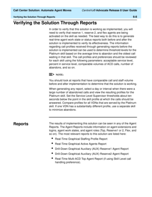 Page 146  Call Center Solution: Automate Agent Moves CentreVu® Advocate Release 8 User Guide
Verifying the Solution Through Reports6-8
Verifying the Solution Through Reports6
In order to verify that this solution is working as implemented, you will 
need to verify that reserve 1, reserve 2, and flex agents are being 
activated on the skill as needed. The best way to do this is to generate 
real-time agent work state or status reports both before and after the 
solution is implemented to verify its effectiveness....
