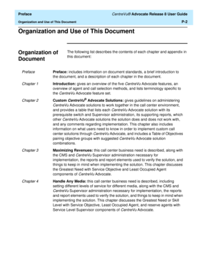 Page 16  Preface CentreVu® Advocate Release 8 User Guide
Organization and Use of This DocumentP-2
Organization and Use of This Document0
Organization of 
Document
0
The following list describes the contents of each chapter and appendix in 
this document:
PrefacePreface: includes information on document standards, a brief introduction to 
the document, and a description of each chapter in the document.
Chapter 1Introduction: gives an overview of the five CentreVu Advocate features, an 
overview of agent and call...