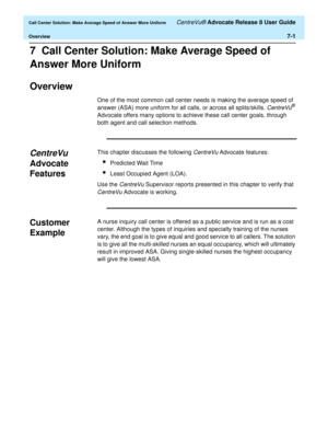 Page 169  Call Center Solution: Make Average Speed of Answer More Uniform CentreVu® Advocate Release 8 User Guide
Overview7-1
7  Call Center Solution: Make Average Speed of 
Answer More Uniform
Overview7
One of the most common call center needs is making the average speed of 
answer (ASA) more uniform for all calls, or across all splits/skills. 
CentreVu® 
Advocate offers many options to achieve these call center goals, through 
both agent and call selection methods.
CentreVu 
Advocate 
Features
7
This chapter...