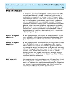 Page 170  Call Center Solution: Make Average Speed of Answer More Uniform CentreVu® Advocate Release 8 User Guide
Implementation7-2
Implementation7
To improve the ASA for a skill, the pool of nurse-agents assigned to the 
skill must be increased in some way. Initially, cross-training nurses to 
handle calls from many skills will increase the size of the agent pools 
without having to hire more nurses, which would drive costs up. Another 
way to increase the size of the available agent pool is to make agents...