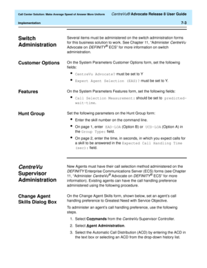 Page 171  Call Center Solution: Make Average Speed of Answer More Uniform CentreVu® Advocate Release 8 User Guide
Implementation7-3
Switch 
Administration
7
Several items must be administered on the switch administration forms 
for this business solution to work. See Chapter 11, “Administer 
CentreVu 
Advocate on 
DEFINITY® ECS” for more information on switch 
administration.
Customer Options 7On the System Parameters Customer Options form, set the following 
fields:
lCentreVu Advocate? must be set to Y
lExpert...