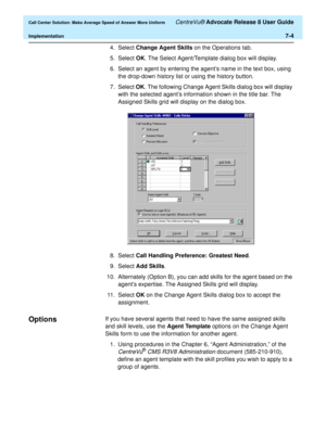 Page 172  Call Center Solution: Make Average Speed of Answer More Uniform CentreVu® Advocate Release 8 User Guide
Implementation7-4
4. Select Change Agent Skills on the Operations tab.
5. Select OK. The Select Agent/Template dialog box will display.
6.Select an agent by entering the agent’s name in the text box, using 
the drop-down history list or using the history button.
7. Select OK. The following Change Agent Skills dialog box will display 
with the selected agent’s information shown in the title bar. The...