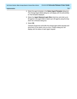 Page 173  Call Center Solution: Make Average Speed of Answer More Uniform CentreVu® Advocate Release 8 User Guide
Implementation7-5
2. Select the agent template in the Select Agent/Template dialog box. 
The Change Agent Skills dialog box will display with the skill profiles 
for that template displayed.
3. Select the Agent Name(s)/Login ID(s) check box and enter up to 
50 agents in the agent field or select up to 50 agents using the drop-
down list or Browse dialog box.
4. Select OK. 
CentreVu Supervisor will...