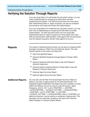 Page 174  Call Center Solution: Make Average Speed of Answer More Uniform CentreVu® Advocate Release 8 User Guide
Verifying the Solution Through Reports7-6
Verifying the Solution Through Reports7
If you are using Option A to administer this call center solution, you can 
verify its effectiveness by comparing the ASA before and after 
implementing the solution. The ASA should be lower and more equal 
after implementing Option A. Agent occupancy can also be compared, 
and should be more equal than before the...