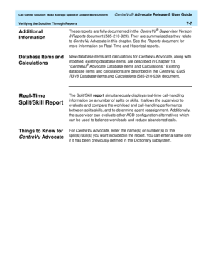 Page 175  Call Center Solution: Make Average Speed of Answer More Uniform CentreVu® Advocate Release 8 User Guide
Verifying the Solution Through Reports7-7
Additional 
Information
7
These reports are fully documented in the CentreVu® Supervisor Version 
8 Reports
 document (585-210-929). They are summarized as they relate 
to 
CentreVu Advocate in this chapter. See the Reports document for 
more information on Real-Time and Historical reports.
Database Items and 
Calculations
7
New database items and...