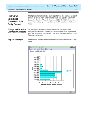 Page 179  Call Center Solution: Make Average Speed of Answer More Uniform CentreVu® Advocate Release 8 User Guide
Verifying the Solution Through Reports7-11
Historical 
Split/Skill 
Graphical ASA 
Daily Report
7
The Split/Skill Graphical ASA Daily report shows the average speed of 
answer for one or more splits/skills for each day. See the 
CentreVu® 
Supervisor Version 8 Reports
 document (585-210-929) for information on 
report input fields, report generation, and a full description of all report 
fields....