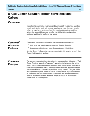 Page 185  Call Center Solution: Better Serve Selected Callers CentreVu® Advocate Release 8 User Guide
Overview8-1
8  Call Center Solution: Better Serve Selected 
Callers
Overview8
In addition to maximizing revenues and automatically reassigning agents to 
certain skills during peak call periods, a call center may also want certain 
callers to experience better service. One way to address this need is to 
reduce the acceptable service level for that skill, which can lower the 
predicted wait time for preferred...