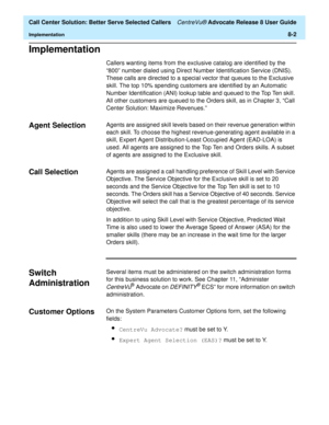 Page 186  Call Center Solution: Better Serve Selected Callers CentreVu® Advocate Release 8 User Guide
Implementation8-2
Implementation8
Callers wanting items from the exclusive catalog are identified by the 
“800” number dialed using Direct Number Identification Service (DNIS). 
These calls are directed to a special vector that queues to the Exclusive 
skill. The top 10% spending customers are identified by an Automatic 
Number Identification (ANI) lookup table and queued to the Top Ten skill. 
All other...