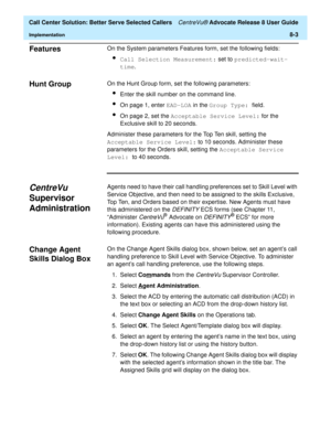 Page 187  Call Center Solution: Better Serve Selected Callers CentreVu® Advocate Release 8 User Guide
Implementation8-3
Features 8On the System parameters Features form, set the following fields:
lCall Selection Measurement: set to predicted-wait-
time.
Hunt Group 8On the Hunt Group form, set the following parameters:
lEnter the skill number on the command line.
lOn page 1, enter EAD-LOA in the Group Type: field.
lOn page 2, set the Acceptable Service Level: for the 
Exclusive skill to 20 seconds.
Administer...