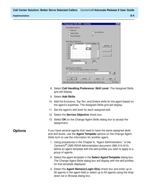 Page 188  Call Center Solution: Better Serve Selected Callers CentreVu® Advocate Release 8 User Guide
Implementation8-4
8. Select Call Handling Preference: Skill Level. The Assigned Skills 
grid will display.
9. Select Add Skills.
10. Add the Exclusive, Top Ten, and Orders skills for the agent based on 
the agent’s expertise. The Assigned Skills grid will display.
11. Set the agent’s skill level for each assigned skill.
12. Select the Service Objective check box.
13. Select OK on the Change Agent Skills dialog...
