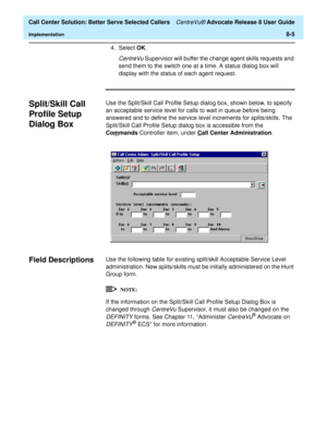 Page 189  Call Center Solution: Better Serve Selected Callers CentreVu® Advocate Release 8 User Guide
Implementation8-5
4. Select OK. 
CentreVu Supervisor will buffer the change agent skills requests and 
send them to the switch one at a time. A status dialog box will 
display with the status of each agent request.
Split/Skill Call 
Profile Setup 
Dialog Box 
8
Use the Split/Skill Call Profile Setup dialog box, shown below, to specify 
an acceptable service level for calls to wait in queue before being 
answered...