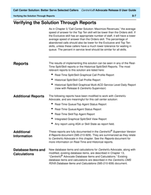 Page 191  Call Center Solution: Better Serve Selected Callers CentreVu® Advocate Release 8 User Guide
Verifying the Solution Through Reports8-7
Verifying the Solution Through Reports8
As in Chapter 3,”Call Center Solution: Maximize Revenues,” the average 
speed of answer for the Top Ten skill will be lower than the Orders skill. If 
the Exclusive skill has an appropriate number of staff, it will have a lower 
average speed of answer than the Orders skill. The percentage of 
abandoned calls should also be lower...