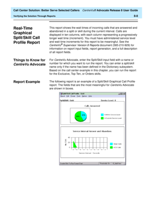 Page 192  Call Center Solution: Better Serve Selected Callers CentreVu® Advocate Release 8 User Guide
Verifying the Solution Through Reports8-8
Real-Time 
Graphical 
Split/Skill Call 
Profile Report
8
This report shows the wait times of incoming calls that are answered and 
abandoned in a split or skill during the current interval. Calls are 
displayed in ten columns, with each column representing a progressively 
longer wait time (increment). You must have administered service level 
and wait time increments...