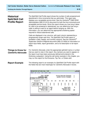 Page 194  Call Center Solution: Better Serve Selected Callers CentreVu® Advocate Release 8 User Guide
Verifying the Solution Through Reports8-10
Historical 
Split/Skill Call 
Profile Report
8
The Split/Skill Call Profile report shows the number of calls answered and 
abandoned in time increments that you administer. This report also 
displays your acceptable service level. See the 
CentreVu® CMS R3V8 
Administration 
(585-210-910) document for both the time increments and 
acceptable service levels. Since this...