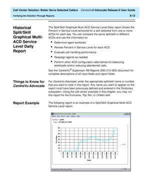 Page 196  Call Center Solution: Better Serve Selected Callers CentreVu® Advocate Release 8 User Guide
Verifying the Solution Through Reports8-12
Historical 
Split/Skill 
Graphical Multi-
ACD Service 
Level Daily 
Report
8
The Split/Skill Graphical Multi-ACD Service Level Daily report shows the 
Percent in Service Level achieved for a skill selected from one or more 
ACDs for each day. You can compare the same split/skill in different 
ACDs and use the information to:
lDetermine agent workload
lReview Percent in...