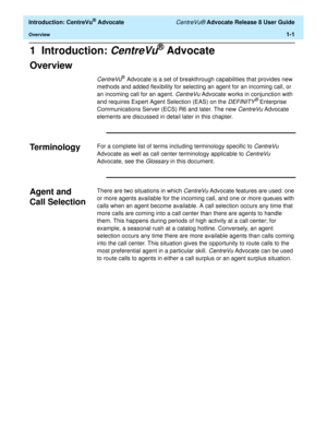 Page 21  Introduction: CentreVu® Advocate CentreVu® Advocate Release 8 User Guide
Overview1-1
1  Introduction: CentreVu® Advocate
Overview1
CentreVu® Advocate is a set of breakthrough capabilities that provides new 
methods and added flexibility for selecting an agent for an incoming call, or 
an incoming call for an agent. 
CentreVu Advocate works in conjunction with 
and requires Expert Agent Selection (EAS) on the 
DEFINITY® Enterprise 
Communications Server (ECS) R6 and later. The new 
CentreVu Advocate...