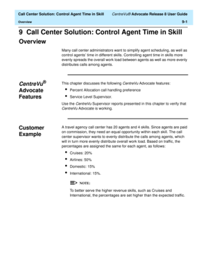 Page 201  Call Center Solution: Control Agent Time in Skill CentreVu® Advocate Release 8 User Guide
Overview9-1
9  Call Center Solution: Control Agent Time in Skill
Overview9
Many call center administrators want to simplify agent scheduling, as well as 
control agents’ time in different skills. Controlling agent time in skills more 
evenly spreads the overall work load between agents as well as more evenly 
distributes calls among agents.
CentreVu® 
Advocate 
Features
9
This chapter discusses the following...