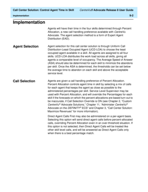Page 202  Call Center Solution: Control Agent Time in Skill CentreVu® Advocate Release 8 User Guide
Implementation9-2
Implementation9
Agents will have their time in the four skills determined through Percent 
Allocation, a new call handling preference available with 
CentreVu 
Advocate. The agent selection method is a form of Expert Agent 
Distribution (EAD).
Agent Selection9Agent selection for this call center solution is through Uniform Call 
Distribution-Least Occupied Agent (UCD-LOA) to choose the least...