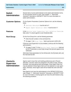 Page 203  Call Center Solution: Control Agent Time in Skill CentreVu® Advocate Release 8 User Guide
Implementation9-3
Switch 
Administration
9
Several items must be administered on the switch administration forms 
for this business solution to work. See Chapter 11, “Administer 
CentreVuâ Advocate on DEFINITYâ ECS” for more information on 
switch administration.
Customer Options 9On the System Parameters Customer Options form, set the following 
fields:
lCentreVu Advocate? must be set to Y.
lExpert Agent...