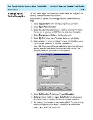 Page 204  Call Center Solution: Control Agent Time in Skill CentreVu® Advocate Release 8 User Guide
Implementation9-4
Change Agent 
Skills Dialog Box 
9
On the Change Agent Skills dialog box, shown below, set an agent’s call 
handling preference to Percent Allocation.
To administer an agent’s call handling preference, use the following 
steps.
1. Select Com
mands from the CentreVu Supervisor Controller.
2. Select A
gent Administration.
3. Select the automatic call distribution (ACD) by entering the ACD in 
the...