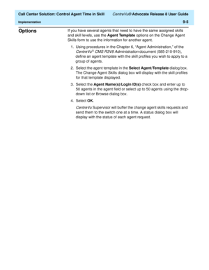 Page 205  Call Center Solution: Control Agent Time in Skill CentreVu® Advocate Release 8 User Guide
Implementation9-5
Options9If you have several agents that need to have the same assigned skills 
and skill levels, use the Agent Template options on the Change Agent 
Skills form to use the information for another agent.
1.Using procedures in the Chapter 6, “Agent Administration,” of the 
CentreVuâ CMS R3V8 Administration document (585-210-910), 
define an agent template with the skill profiles you wish to apply...
