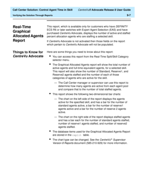 Page 207  Call Center Solution: Control Agent Time in Skill CentreVu® Advocate Release 8 User Guide
Verifying the Solution Through Reports9-7
Real-Time 
Graphical 
Allocated Agents 
Report
9
This report, which is available only for customers who have DEFINITY 
ECS R6 or later switches with Expert Agent Selection (EAS) and have 
purchased 
CentreVu Advocate, displays the number of active and staffed 
percent allocation agents who are staffing a selected skill.
If 
CentreVu Advocate is not activated then those...