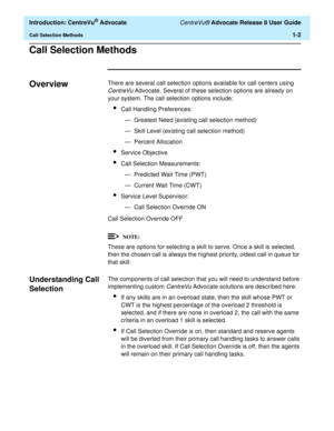 Page 22  Introduction: CentreVu® Advocate CentreVu® Advocate Release 8 User Guide
Call Selection Methods1-2
Call Selection Methods1
Overview1There are several call selection options available for call centers using 
CentreVu Advocate. Several of these selection options are already on 
your system. The call selection options include:
lCall Handling Preferences:
— Greatest Need (existing call selection method)
— Skill Level (existing call selection method)
— Percent Allocation
lService Objective
lCall Selection...