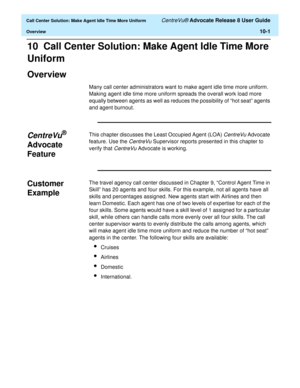 Page 221  Call Center Solution: Make Agent Idle Time More Uniform CentreVu® Advocate Release 8 User Guide
Overview10-1
10  Call Center Solution: Make Agent Idle Time More 
Uniform
Overview10
Many call center administrators want to make agent idle time more uniform. 
Making agent idle time more uniform spreads the overall work load more 
equally between agents as well as reduces the possibility of “hot seat” agents 
and agent burnout. 
CentreVu® 
Advocate 
Feature
10
This chapter discusses the Least Occupied...