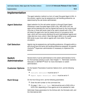 Page 222  Call Center Solution: Make Agent Idle Time More Uniform CentreVu® Advocate Release 8 User Guide
Implementation10-2
Implementation10
The agent selection method is a form of Least Occupied Agent (LOA). In 
this solution, agents may be assigned any call handling preference, as 
determined by the call center administrator.
Agent Selection10Agent selection for this call center solution is through Expert Agent 
Distribution-Least Occupied Agent (EAD-LOA). With EAD-LOA, the 
agent will be selected who has the...