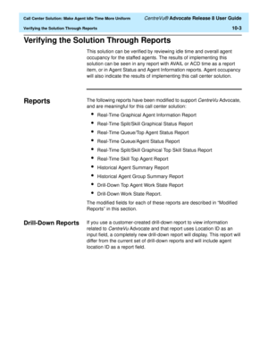 Page 223  Call Center Solution: Make Agent Idle Time More Uniform CentreVu® Advocate Release 8 User Guide
Verifying the Solution Through Reports10-3
Verifying the Solution Through Reports10
This solution can be verified by reviewing idle time and overall agent 
occupancy for the staffed agents. The results of implementing this 
solution can be seen in any report with AVAIL or ACD time as a report 
item, or in Agent Status and Agent Information reports. Agent occupancy 
will also indicate the results of...