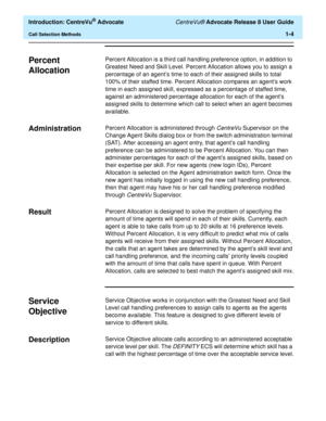 Page 24  Introduction: CentreVu® Advocate CentreVu® Advocate Release 8 User Guide
Call Selection Methods1-4
Percent 
Allocation
1
Percent Allocation is a third call handling preference option, in addition to 
Greatest Need and Skill Level. Percent Allocation allows you to assign a 
percentage of an agent’s time to each of their assigned skills to total 
100% of their staffed time. Percent Allocation compares an agent’s work 
time in each assigned skill, expressed as a percentage of staffed time, 
against an...