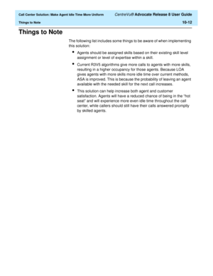 Page 232  Call Center Solution: Make Agent Idle Time More Uniform CentreVu® Advocate Release 8 User Guide
Things to Note10-12
Things to Note10
The following list includes some things to be aware of when implementing 
this solution:
lAgents should be assigned skills based on their existing skill level 
assignment or level of expertise within a skill. 
lCurrent R3V5 algorithms give more calls to agents with more skills, 
resulting in a higher occupancy for those agents. Because LOA 
gives agents with more skills...