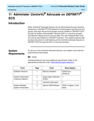 Page 233  Administer CentreVu® Advocate on DEFINITY® ECS CentreVu® Advocate Release 8 User Guide
Introduction11-1
11  Administer CentreVu® Advocate on DEFINITY® 
ECS
Introduction11
While CentreVu® Advocate features can be administered through CentreVu 
Supervisor or 
DEFINITY® ECS software for existing agent login IDs and hunt 
groups, both login IDs and hunt groups must be created on 
DEFINITY ECS 
through the System Administration Terminal (SAT) or a terminal emulator. 
Call selection Measurements (Current...