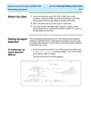 Page 235  Administer CentreVu® Advocate on DEFINITY® ECS CentreVu® Advocate Release 8 User Guide
Administering Agent Selection11-3
Before You Start11lLucent recommends using UCD-LOA or EAD-LOA in most 
situations: compared to MIA, work will be distributed more evenly 
among agents and Average Speed of Answer will be lower.
lEAD-LOA works best if you have only 2–4 skill levels.
lIf you use the Most Idle Agent agent selection method, Lucent 
recommends that you set MIA Across Splits or Skills? to Y. (LOA is...