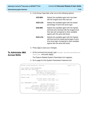 Page 236  Administer CentreVu® Advocate on DEFINITY® ECS CentreVu® Advocate Release 8 User Guide
Administering Agent Selection11-4
2. In the Group-Type field, enter one of the following options:
3. Press 
 to save your changes.
To Administer MIA 
Across Skills
11
1. At the command line prompt, type change system-parameters 
features and press  .
The Feature-Related System Parameters form appears.
2. Go to page 8 of the System-Parameters Features form.UCD-MIASelects the available agent who has been 
idle the...