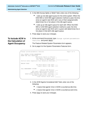 Page 237  Administer CentreVu® Advocate on DEFINITY® ECS CentreVu® Advocate Release 8 User Guide
Administering Agent Selection11-5
3. In the MIA Across Splits or Skills? field, enter one of the following:
lY sets up one idle-agent queue for the entire system. When the 
EAD-MIA or UCD-MIA agent selection method is used, the time 
since an agent’s last ACD call in any of their assigned skills 
determines his or her place in this idle agent queue.
lN sets up an idle-agent queue for each skill. When the EAD-
MIA or...