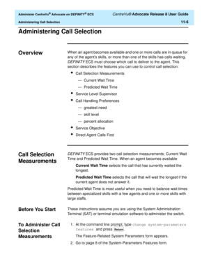 Page 238  Administer CentreVu® Advocate on DEFINITY® ECS CentreVu® Advocate Release 8 User Guide
Administering Call Selection11-6
Administering Call Selection11
Overview11When an agent becomes available and one or more calls are in queue for 
any of the agent’s skills, or more than one of the skills has calls waiting, 
DEFINITY ECS must choose which call to deliver to the agent. This 
section describes the features you can use to control call selection:
lCall Selection Measurements
— Current Wait Time
—...