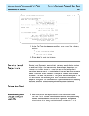 Page 239  Administer CentreVu® Advocate on DEFINITY® ECS CentreVu® Advocate Release 8 User Guide
Administering Call Selection11-7
3. In the Call Selection Measurement field, enter one of the following 
options:
lpredicted-wait-time
lcurrent-wait-time
4. Press   to save your change.
Service Level 
Supervisor
11
Service Level Supervisor automatically manages agents during periods 
of peak load. Using criteria you supply, Service Level Supervisor can 
change the priorities of agents logged into a specified skill...