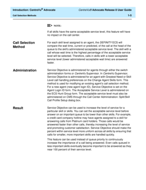 Page 25  Introduction: CentreVu® Advocate CentreVu® Advocate Release 8 User Guide
Call Selection Methods1-5
If all skills have the same acceptable service level, this feature will have 
no impact on the call center.
Call Selection 
Method
1
For each skill level assigned to an agent, the DEFINITY ECS will 
compare the wait time, current or predicted, of the call at the head of the 
queue to the skill’s administered acceptable service level. The skill with a 
call whose wait time is the highest percentage of the...
