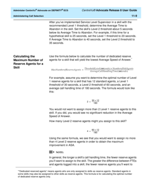 Page 241  Administer CentreVu® Advocate on DEFINITY® ECS CentreVu® Advocate Release 8 User Guide
Administering Call Selection11-9
After you’ve implemented Service Level Supervisor in a skill with the 
recommended Level 1 threshold, determine the Average Time to 
Abandon in the skill. Set the skill’s Level 2 threshold about 5 seconds 
below its Average Time to Abandon. For example, if this time for a 
hypothetical skill is 25 seconds, set the Level 1 threshold to 20 seconds. 
If Average Time to Abandon is 40...