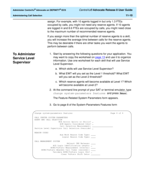 Page 242  Administer CentreVu® Advocate on DEFINITY® ECS CentreVu® Advocate Release 8 User Guide
Administering Call Selection11-10
assign. For example, with 10 agents logged in but only 1.3 FTEs 
occupied by calls, you might not need any reserve agents. If 10 agents 
are logged in and 8.6 FTEs are occupied by calls, you might need close 
to the maximum number of recommended reserve agents.
If you assign more than the optimal number of reserve agents to a skill, 
you will increase the average time between calls...