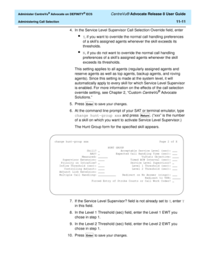 Page 243  Administer CentreVu® Advocate on DEFINITY® ECS CentreVu® Advocate Release 8 User Guide
Administering Call Selection11-11
4. In the Service Level Supervisor Call Selection Override field, enter 
lY, if you want to override the normal call handling preferences 
of a skill’s assigned agents whenever the skill exceeds its 
thresholds.
lN, if you do not want to override the normal call handling 
preferences of a skill’s assigned agents whenever the skill 
exceeds its thresholds.
This setting applies to all...