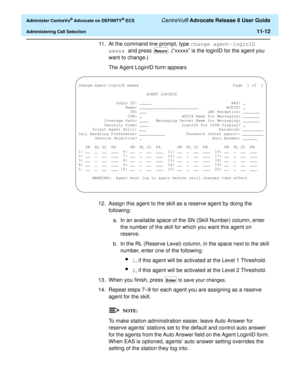 Page 244  Administer CentreVu® Advocate on DEFINITY® ECS CentreVu® Advocate Release 8 User Guide
Administering Call Selection11-12
11. At the command line prompt, type change agent-loginID 
xxxxx and press . (“xxxxx” is the loginID for the agent you 
want to change.)
The Agent LoginID form appears
.
12. Assign this agent to the skill as a reserve agent by doing the 
following:
a. In an available space of the SN (Skill Number) column, enter 
the number of the skill for which you want this agent on 
reserve.
b. In...