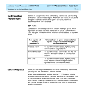 Page 246  Administer CentreVu® Advocate on DEFINITY® ECS CentreVu® Advocate Release 8 User Guide
Worksheet for Service Level Supervisor11-14
Call Handling 
Preferences
11
DEFINITY ECS provides three call handling preferences. Call handling 
preferences are set for each agent. When calls are waiting in queue and 
an agent becomes available, that agent’s assigned preference 
determines which call is selected.
Call selection only takes place when calls are waiting in queue. When 
agents are available and there are...