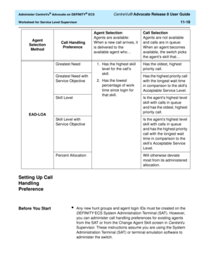 Page 250  Administer CentreVu® Advocate on DEFINITY® ECS CentreVu® Advocate Release 8 User Guide
Worksheet for Service Level Supervisor11-18
Setting Up Call 
Handling 
Preference
11
Before You Start11lAny new hunt groups and agent login IDs must be created on the 
DEFINITY ECS System Administration Terminal (SAT). However, 
you can administer call handling preferences for existing agents 
from the SAT or from the Change Agent Skill screen in 
CentreVu 
Supervisor. These instructions assume you are using the...