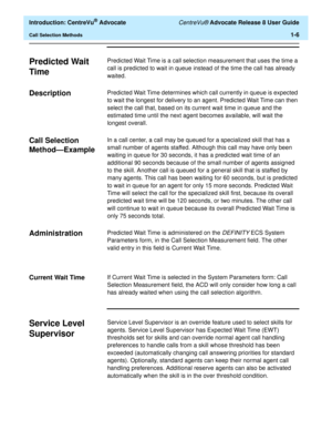 Page 26  Introduction: CentreVu® Advocate CentreVu® Advocate Release 8 User Guide
Call Selection Methods1-6
Predicted Wait 
Time
1
Predicted Wait Time is a call selection measurement that uses the time a 
call is predicted to wait in queue instead of the time the call has already 
waited. 
Description1Predicted Wait Time determines which call currently in queue is expected 
to wait the longest for delivery to an agent. Predicted Wait Time can then 
select the call that, based on its current wait time in queue...